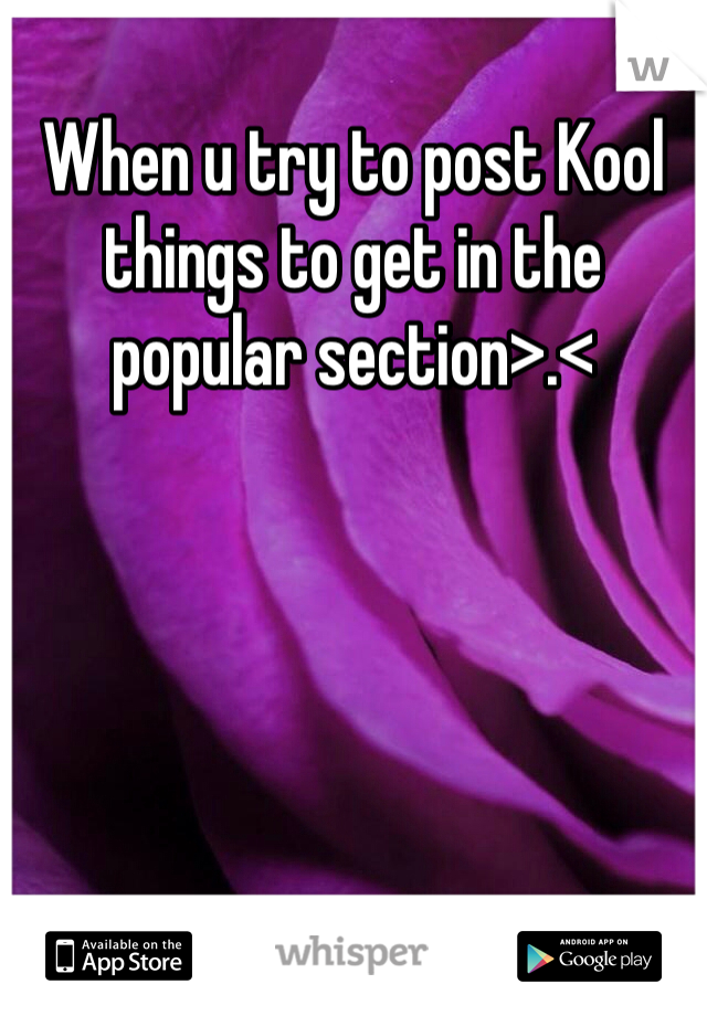 When u try to post Kool things to get in the popular section>.< 
