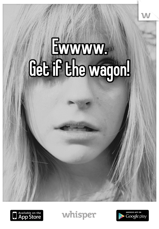Ewwww. 
Get if the wagon! 