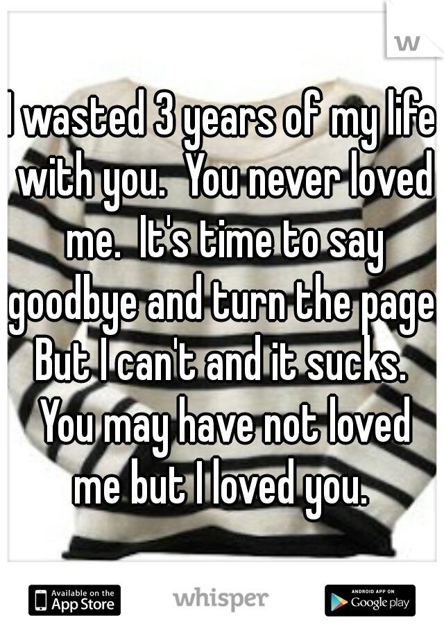 I wasted 3 years of my life with you.  You never loved me.  It's time to say goodbye and turn the page. But I can't and it sucks.  You may have not loved me but I loved you. 
