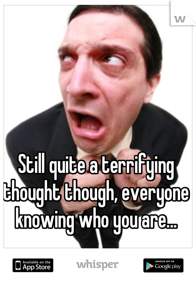 Still quite a terrifying thought though, everyone knowing who you are...