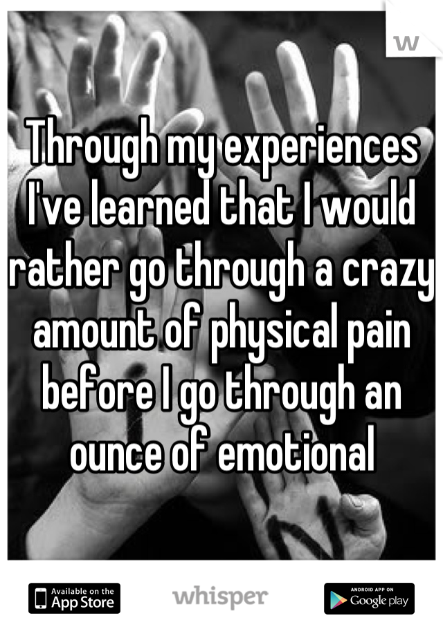 Through my experiences I've learned that I would rather go through a crazy amount of physical pain before I go through an ounce of emotional