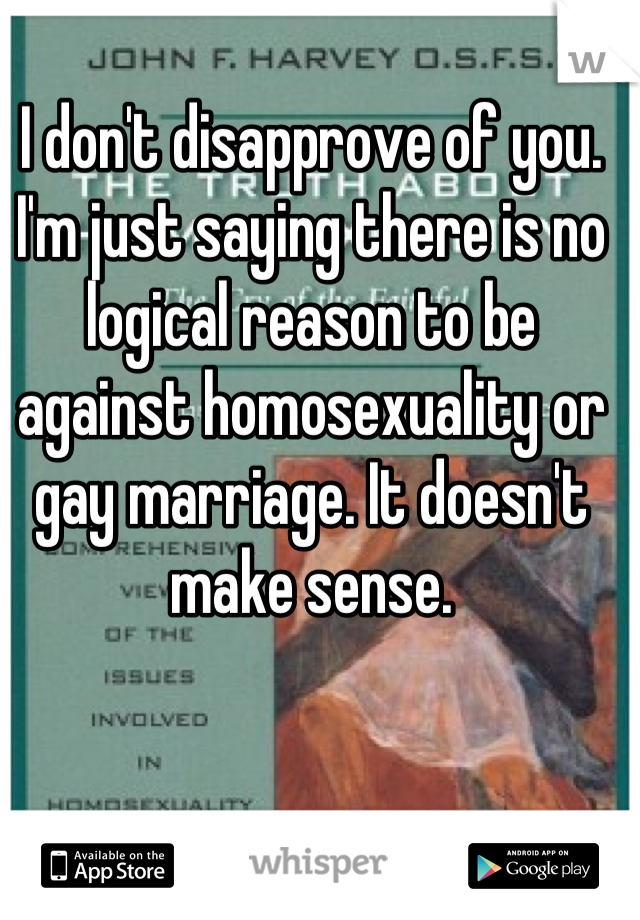 I don't disapprove of you. I'm just saying there is no logical reason to be against homosexuality or gay marriage. It doesn't make sense.