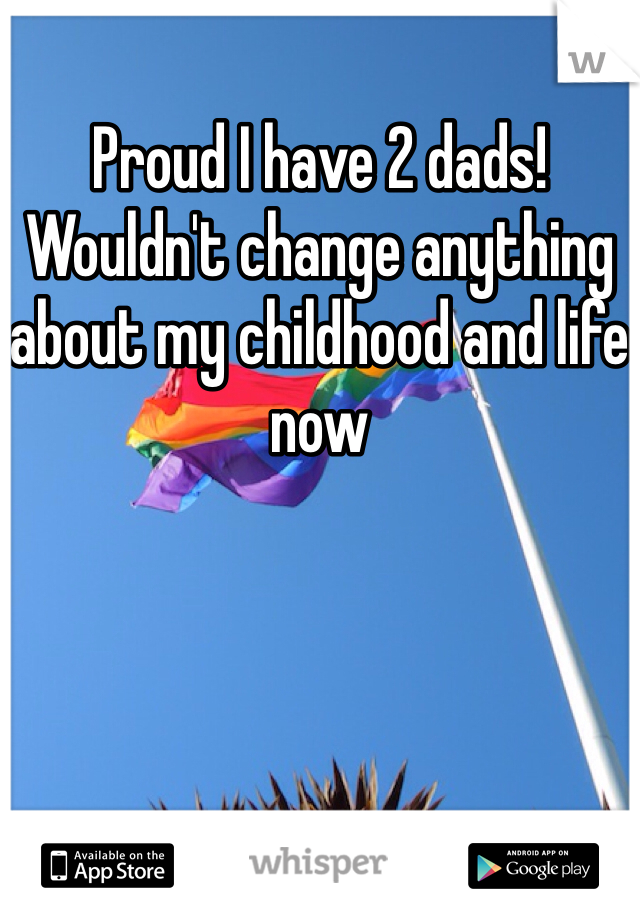 Proud I have 2 dads! Wouldn't change anything about my childhood and life now 