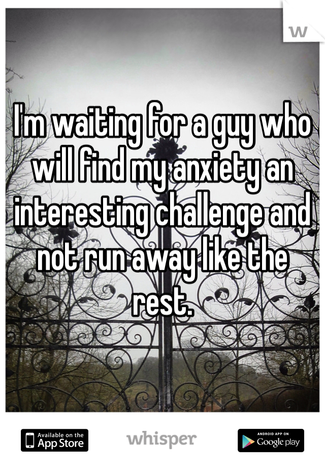 I'm waiting for a guy who will find my anxiety an interesting challenge and not run away like the rest. 