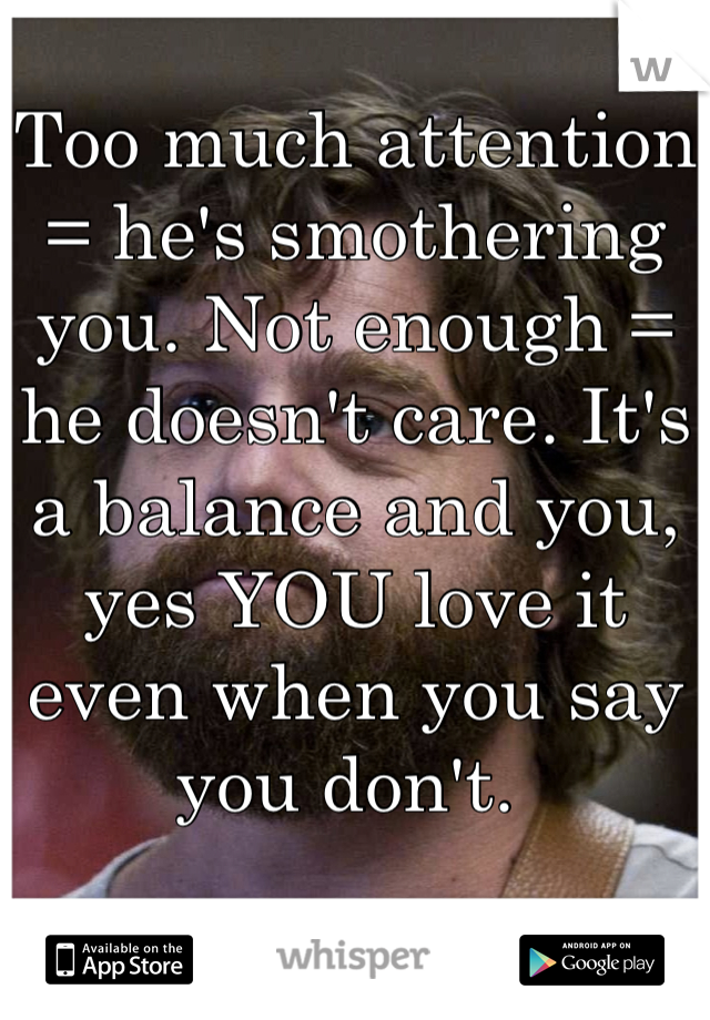 Too much attention = he's smothering you. Not enough = he doesn't care. It's a balance and you, yes YOU love it even when you say you don't. 