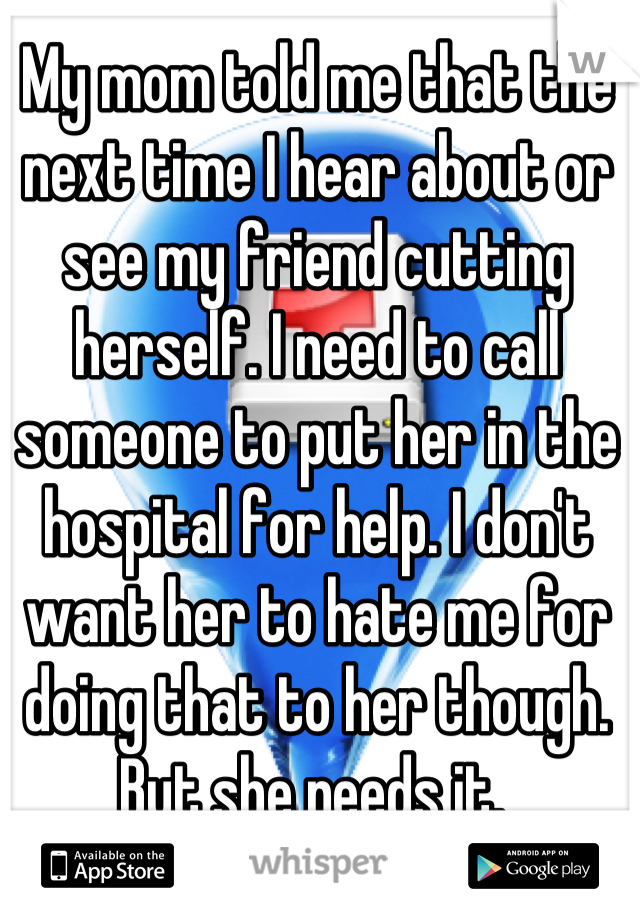 My mom told me that the next time I hear about or see my friend cutting herself. I need to call someone to put her in the hospital for help. I don't want her to hate me for doing that to her though. But she needs it. 