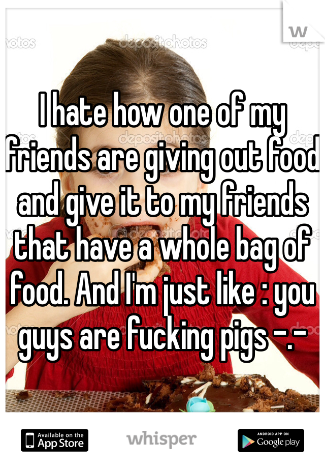 I hate how one of my friends are giving out food and give it to my friends that have a whole bag of food. And I'm just like : you guys are fucking pigs -.-