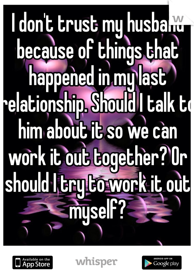 I don't trust my husband because of things that happened in my last relationship. Should I talk to him about it so we can work it out together? Or should I try to work it out myself?
