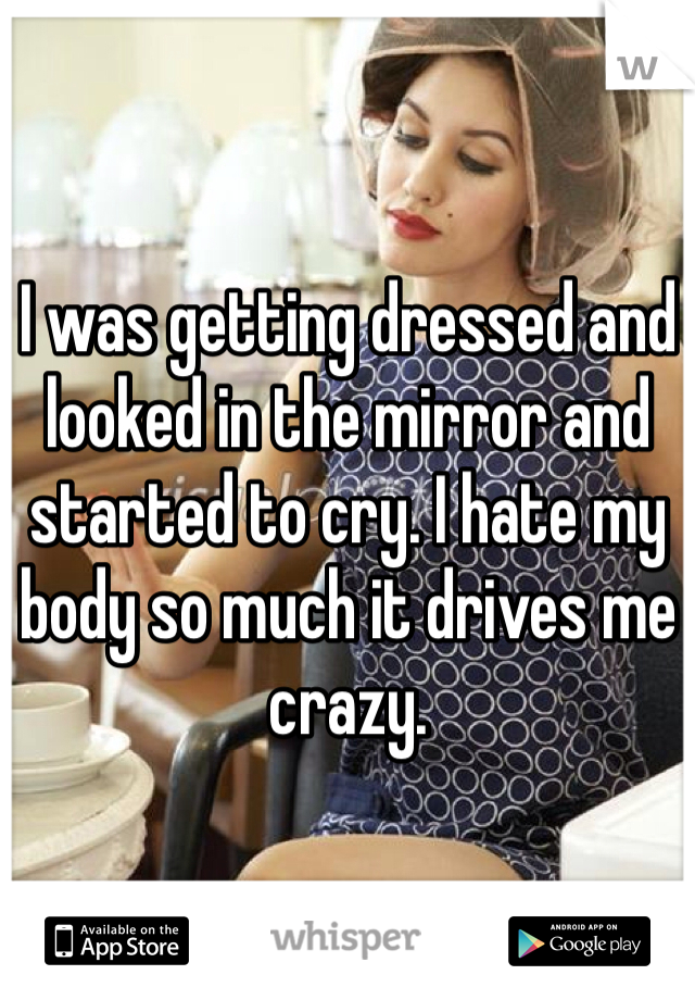 I was getting dressed and looked in the mirror and started to cry. I hate my body so much it drives me crazy.
