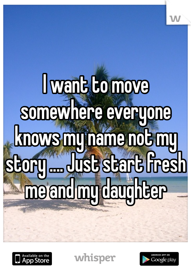 I want to move somewhere everyone knows my name not my story .... Just start fresh me and my daughter 