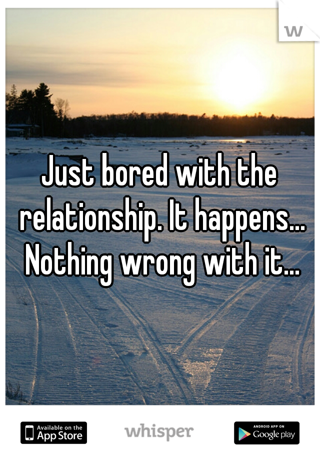 Just bored with the relationship. It happens... Nothing wrong with it...