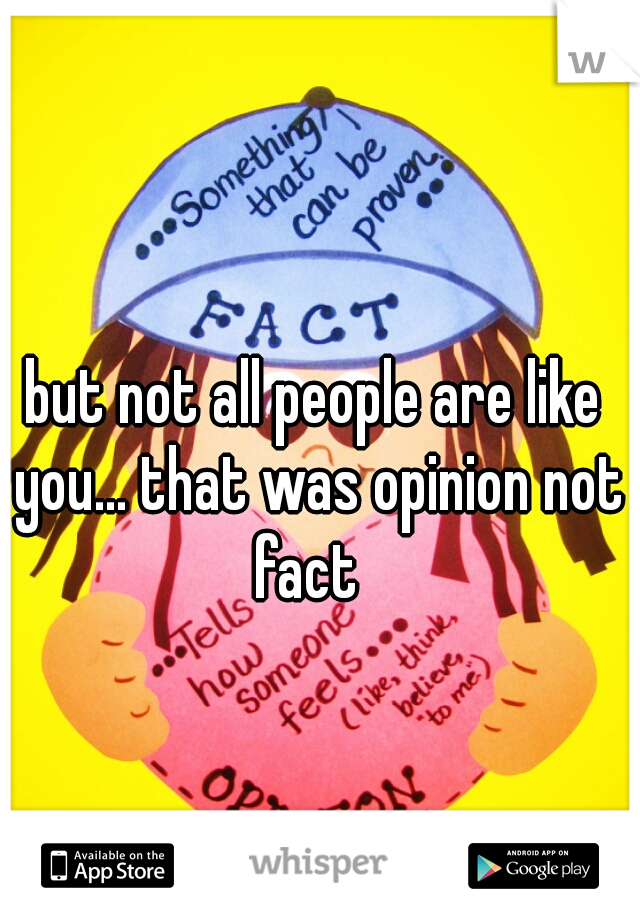 but not all people are like you... that was opinion not fact  
