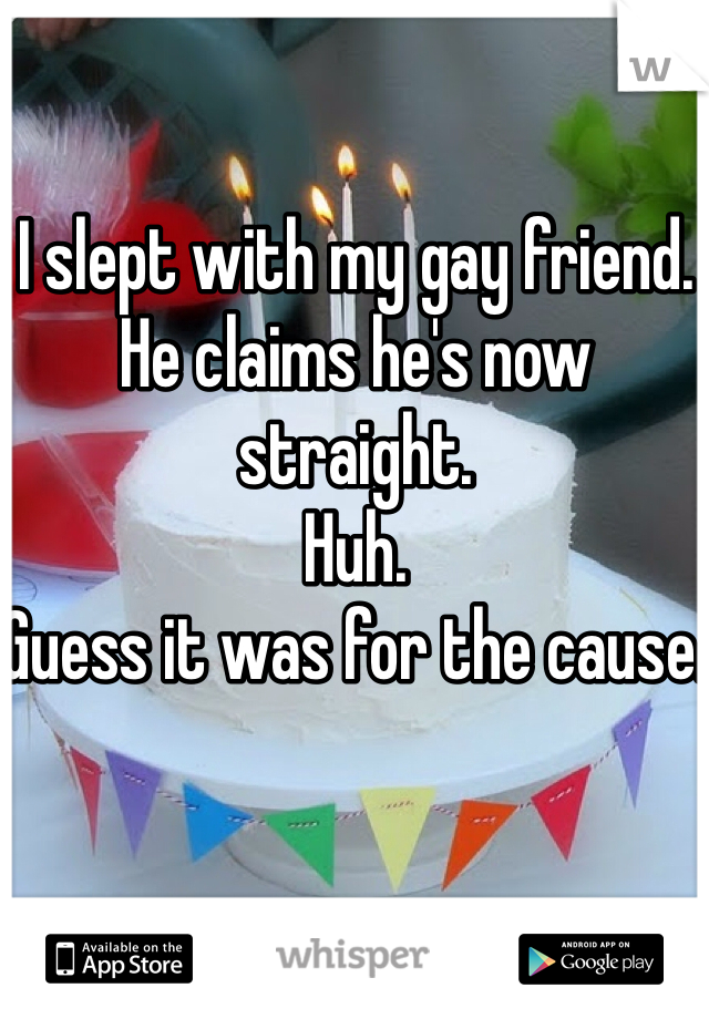 I slept with my gay friend. 
He claims he's now straight. 
Huh.
Guess it was for the cause. 