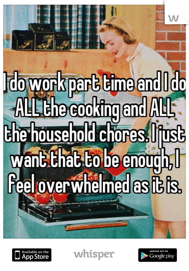 I do work part time and I do ALL the cooking and ALL the household chores. I just want that to be enough, I feel overwhelmed as it is.