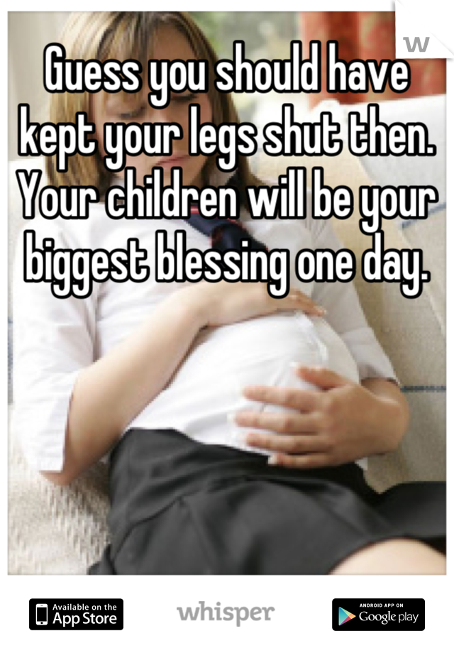 Guess you should have kept your legs shut then. Your children will be your biggest blessing one day.