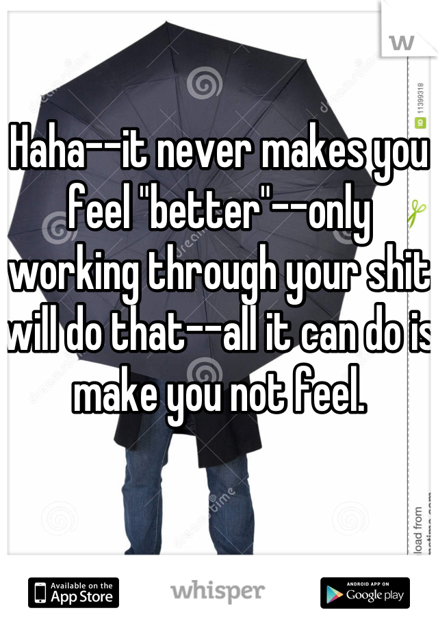 Haha--it never makes you feel "better"--only working through your shit will do that--all it can do is make you not feel.