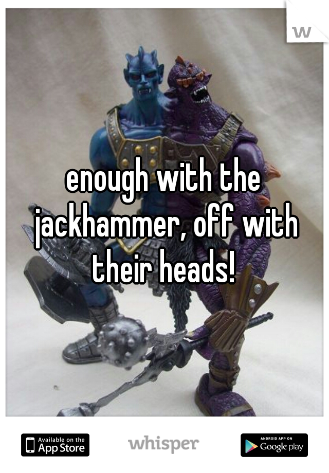 enough with the jackhammer, off with their heads! 