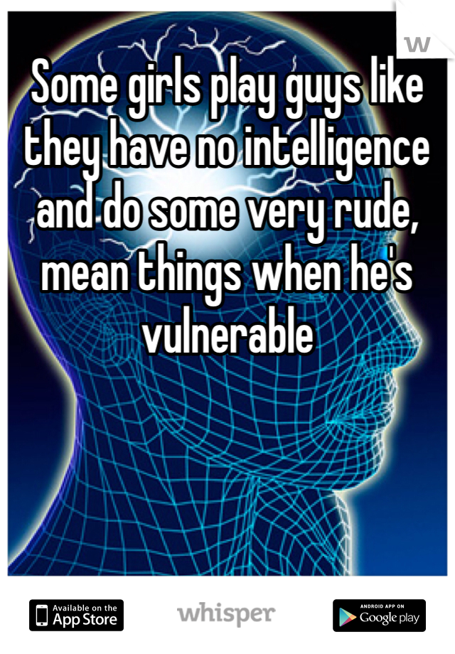 Some girls play guys like they have no intelligence and do some very rude, mean things when he's vulnerable 