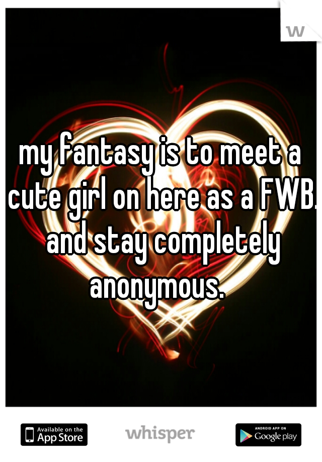 my fantasy is to meet a cute girl on here as a FWB. and stay completely anonymous.  