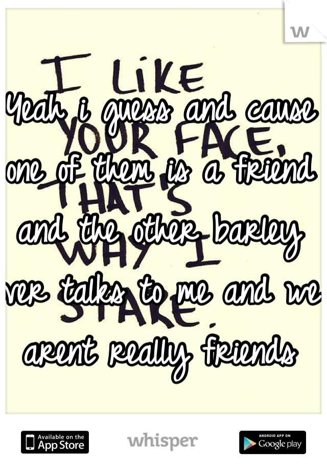 Yeah i guess and cause one of them is a friend and the other barley ever talks to me and we arent really friends 