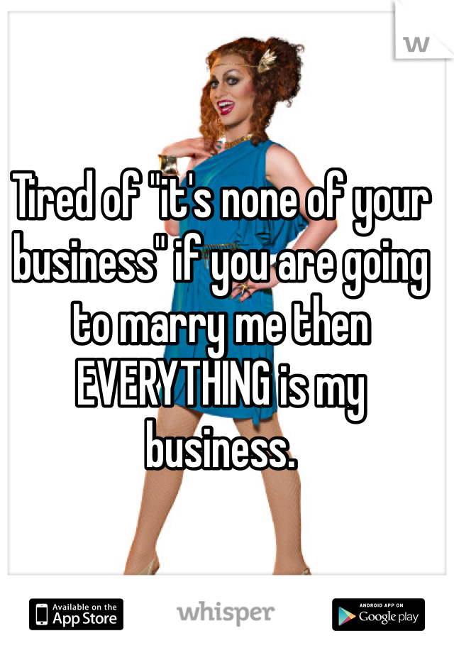 Tired of "it's none of your business" if you are going to marry me then EVERYTHING is my business. 