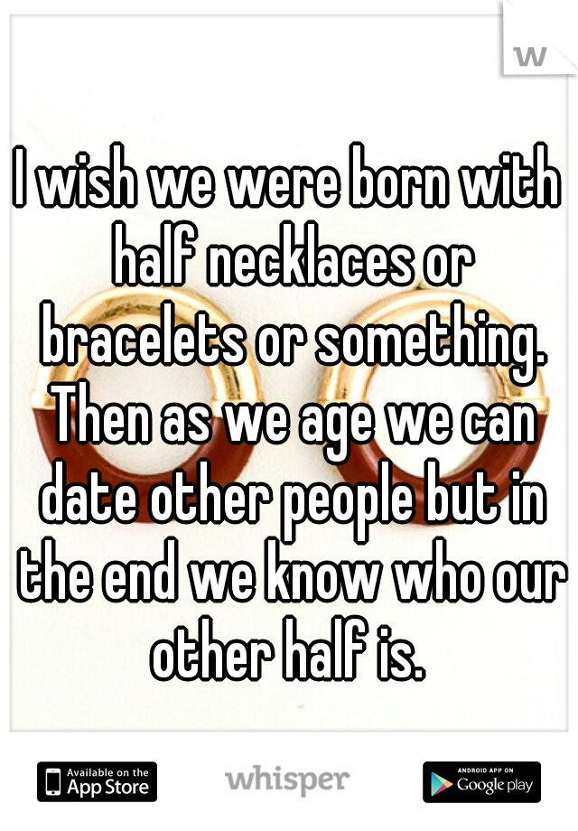 I wish we were born with half necklaces or bracelets or something. Then as we age we can date other people but in the end we know who our other half is. 