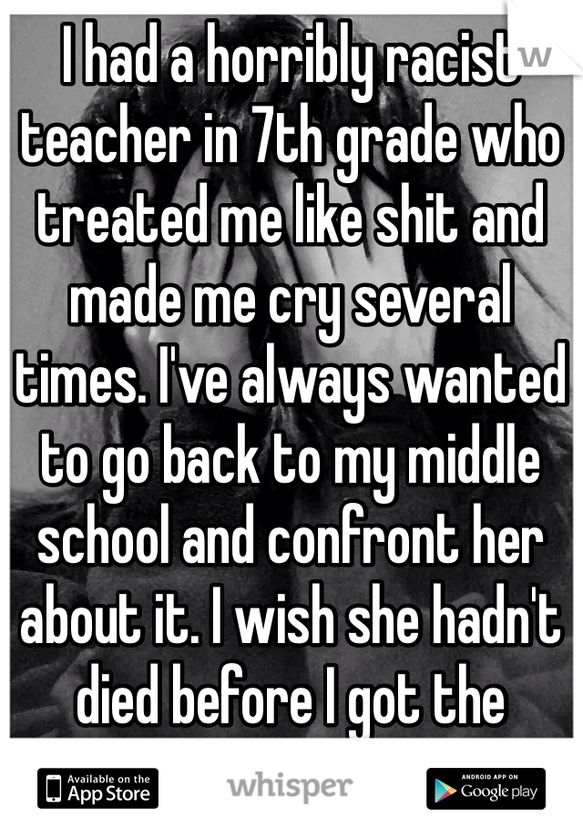 I had a horribly racist teacher in 7th grade who treated me like shit and made me cry several times. I've always wanted to go back to my middle school and confront her about it. I wish she hadn't died before I got the chance.