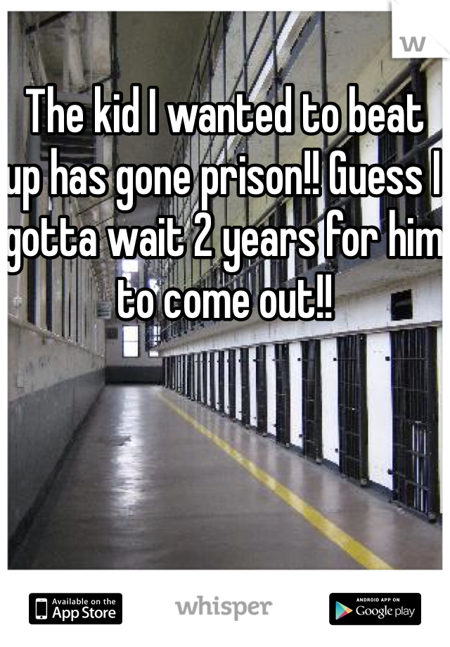 The kid I wanted to beat up has gone prison!! Guess I gotta wait 2 years for him to come out!!