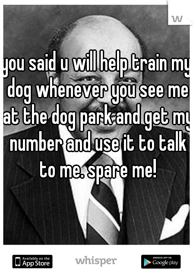 you said u will help train my dog whenever you see me at the dog park and get my number and use it to talk to me. spare me!