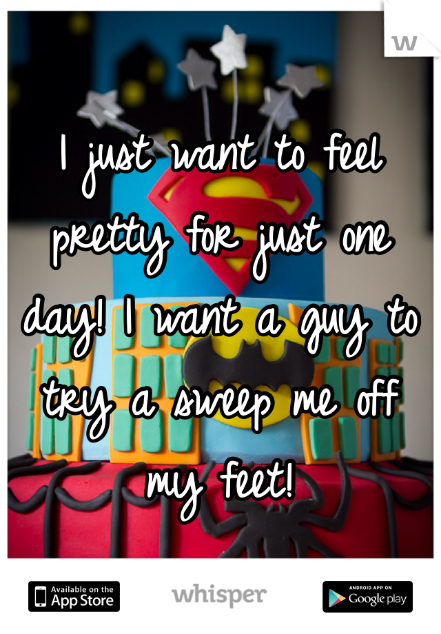 I just want to feel pretty for just one day! I want a guy to try a sweep me off my feet!