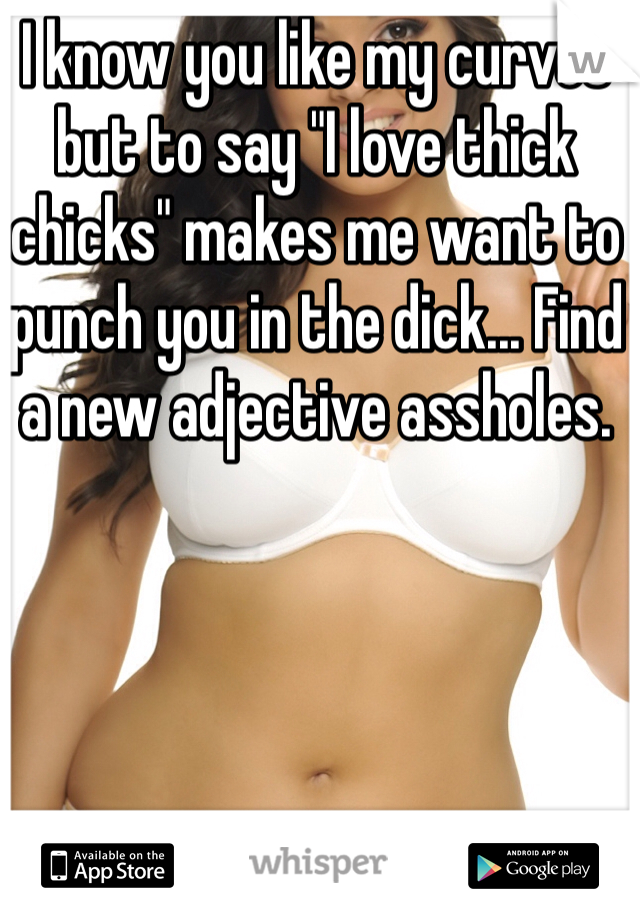 I know you like my curves but to say "I love thick chicks" makes me want to punch you in the dick... Find a new adjective assholes. 