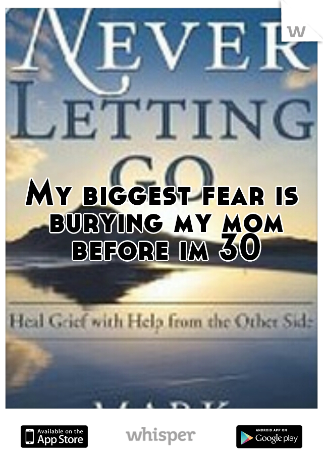 My biggest fear is burying my mom before im 30