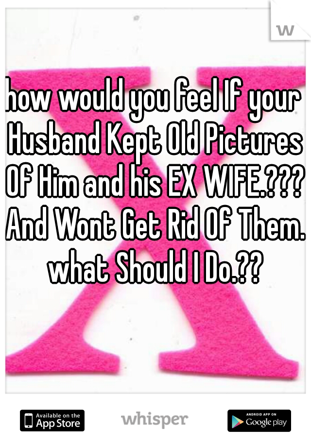 how would you feel If your Husband Kept Old Pictures Of Him and his EX WIFE.??? And Wont Get Rid Of Them. what Should I Do.??