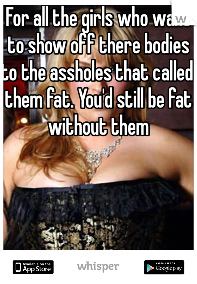 For all the girls who want to show off there bodies to the assholes that called them fat. You'd still be fat without them 