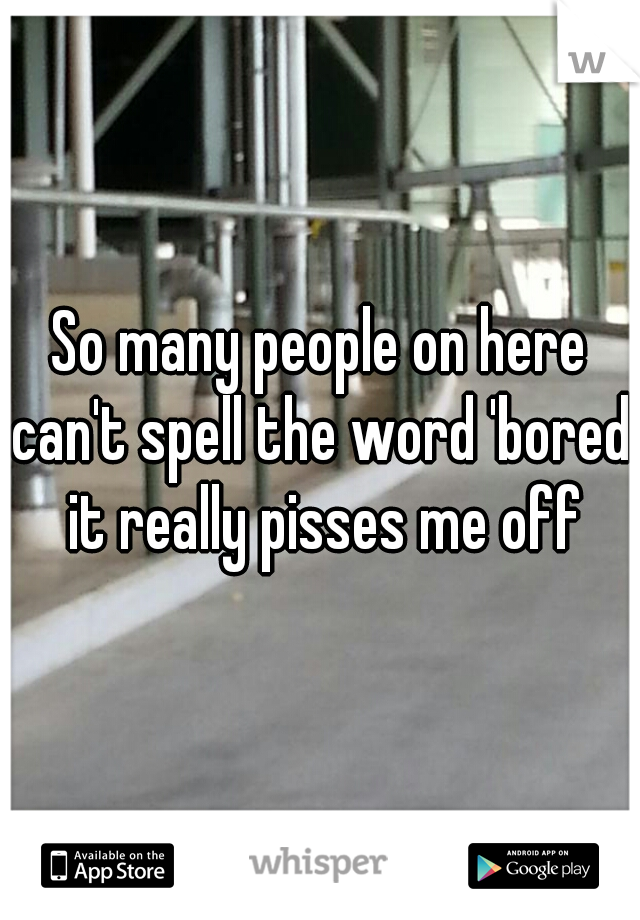So many people on here can't spell the word 'bored' it really pisses me off