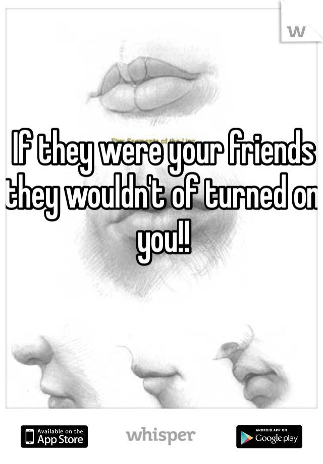 If they were your friends they wouldn't of turned on you!!