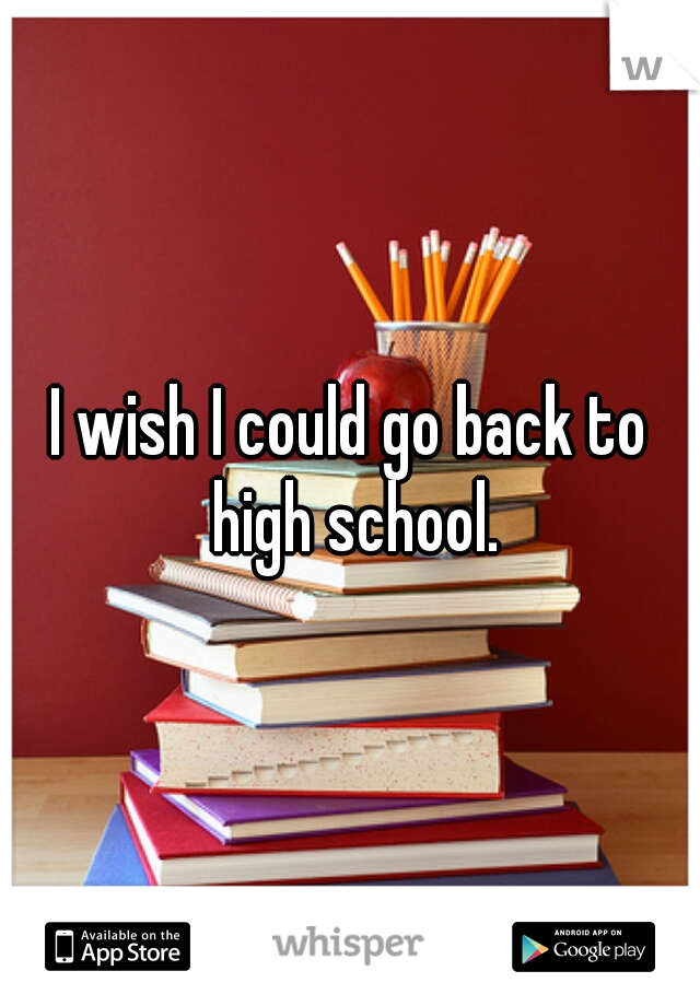 I wish I could go back to high school.