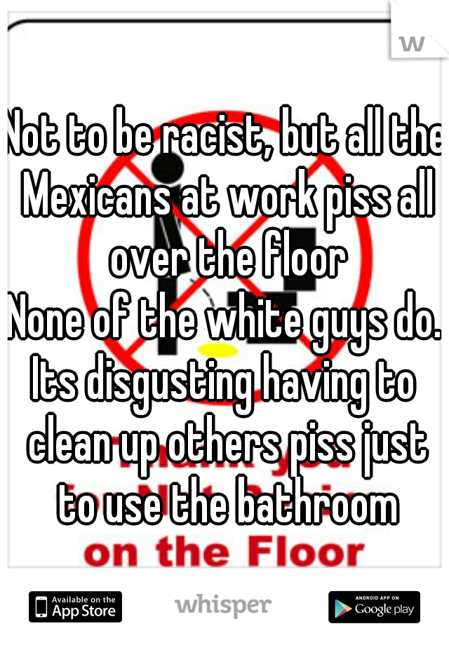 Not to be racist, but all the Mexicans at work piss all over the floor
None of the white guys do.
Its disgusting having to clean up others piss just to use the bathroom