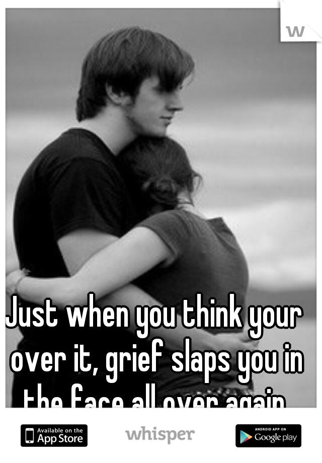 Just when you think your over it, grief slaps you in the face all over again.