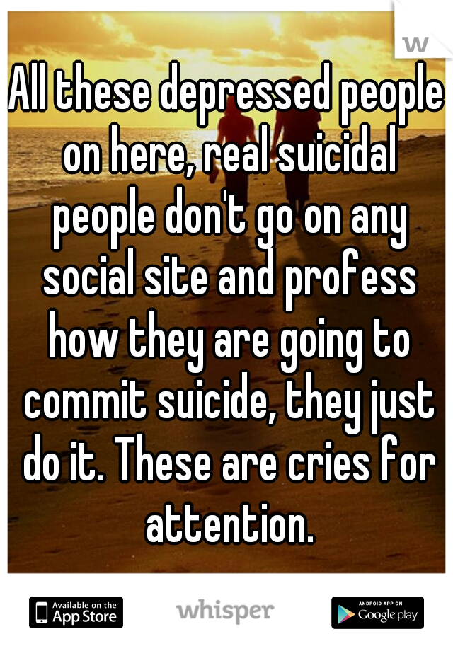 All these depressed people on here, real suicidal people don't go on any social site and profess how they are going to commit suicide, they just do it. These are cries for attention.