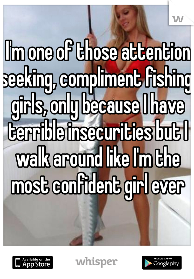 I'm one of those attention seeking, compliment fishing girls, only because I have terrible insecurities but I walk around like I'm the most confident girl ever