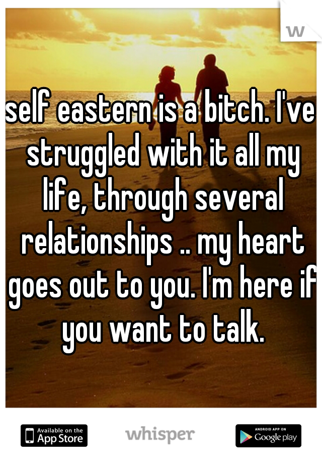 self eastern is a bitch. I've struggled with it all my life, through several relationships .. my heart goes out to you. I'm here if you want to talk.