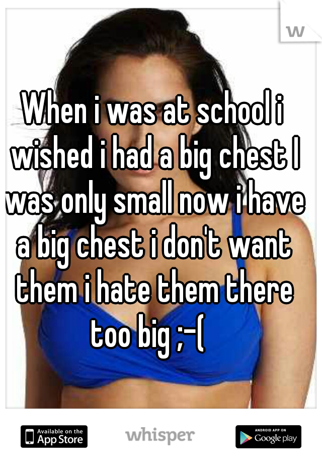 When i was at school i wished i had a big chest I was only small now i have a big chest i don't want them i hate them there too big ;-(  
