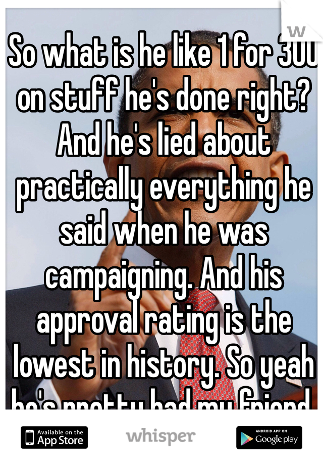 So what is he like 1 for 300 on stuff he's done right? And he's lied about practically everything he said when he was campaigning. And his approval rating is the lowest in history. So yeah he's pretty bad my friend. 