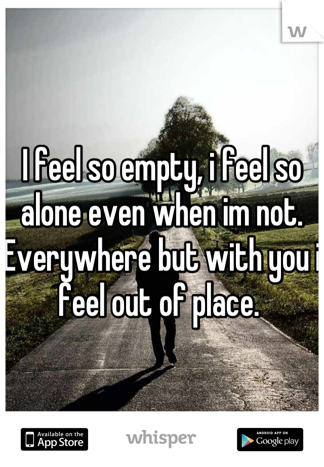 I feel so empty, i feel so alone even when im not. Everywhere but with you i feel out of place. 