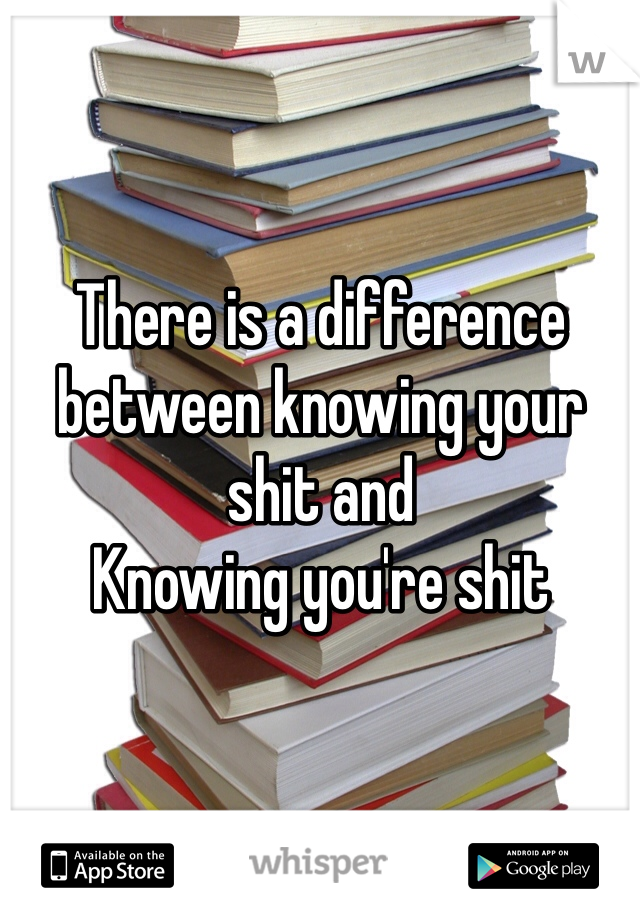 There is a difference between knowing your shit and
Knowing you're shit