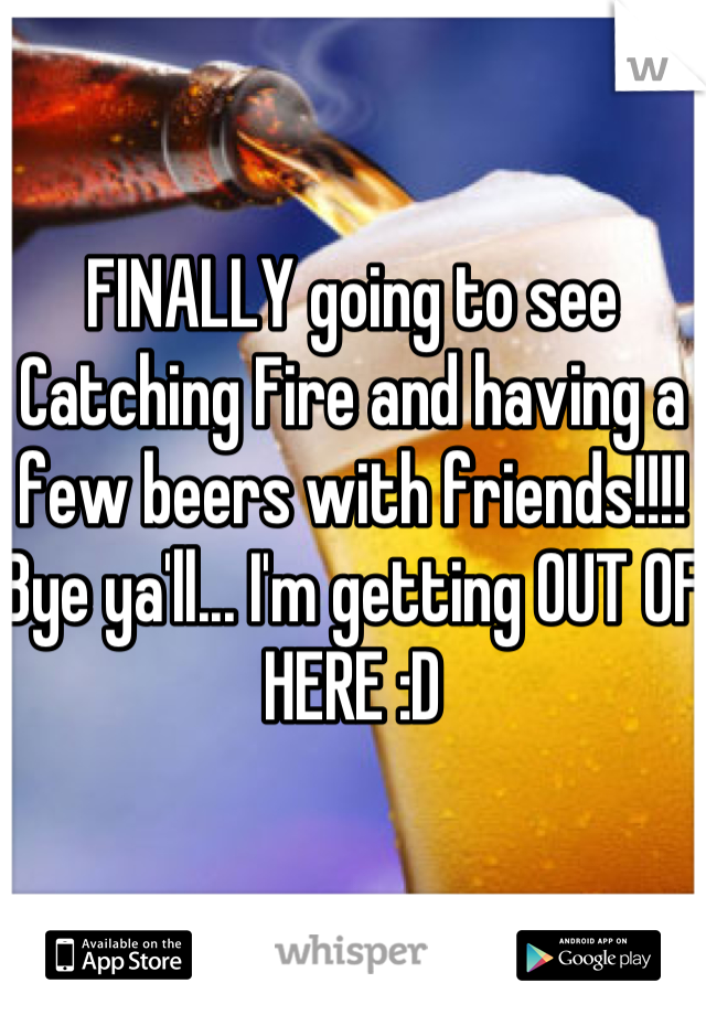 FINALLY going to see Catching Fire and having a few beers with friends!!!! Bye ya'll... I'm getting OUT OF HERE :D