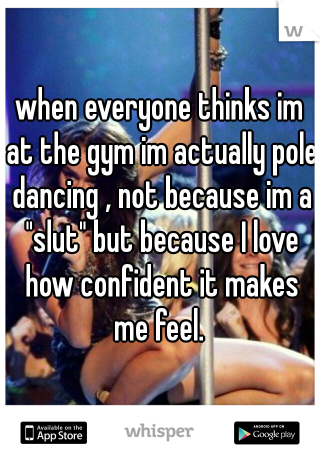 when everyone thinks im at the gym im actually pole dancing , not because im a "slut" but because I love how confident it makes me feel. 