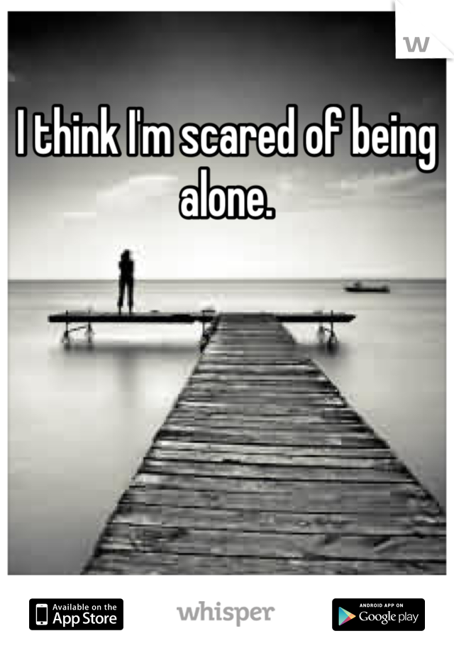 I think I'm scared of being alone. 