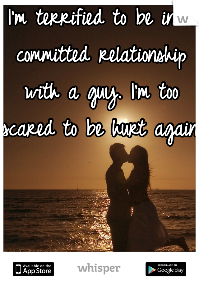 I'm terrified to be in a committed relationship with a guy. I'm too scared to be hurt again.